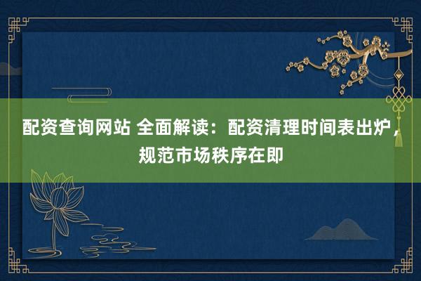 配资查询网站 全面解读：配资清理时间表出炉，规范市场秩序在即