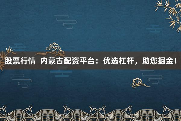 股票行情  内蒙古配资平台：优选杠杆，助您掘金！