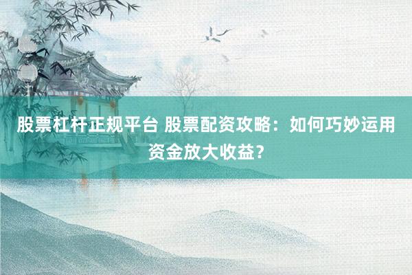 股票杠杆正规平台 股票配资攻略：如何巧妙运用资金放大收益？