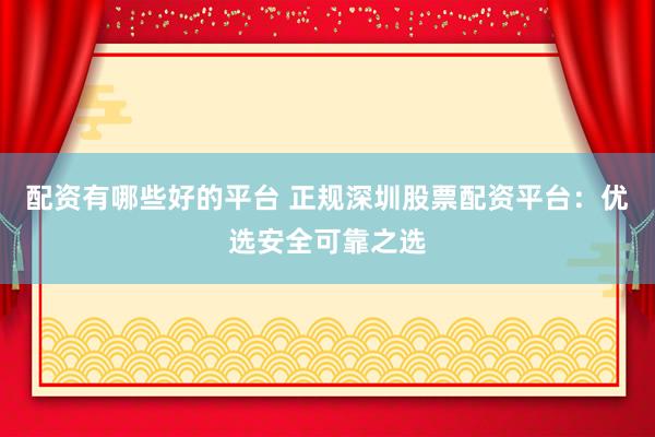 配资有哪些好的平台 正规深圳股票配资平台：优选安全可靠之选