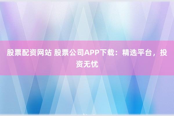 股票配资网站 股票公司APP下载：精选平台，投资无忧