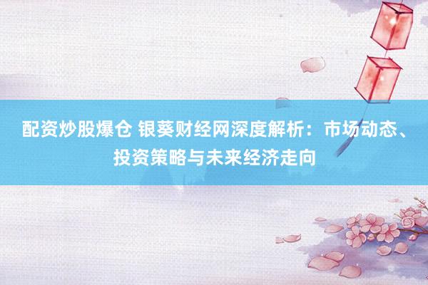 配资炒股爆仓 银葵财经网深度解析：市场动态、投资策略与未来经济走向