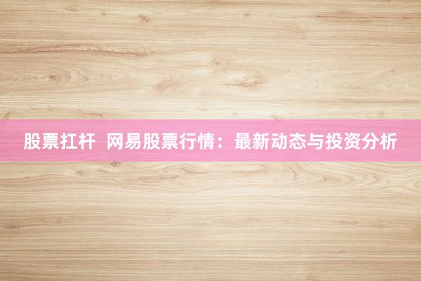 股票扛杆  网易股票行情：最新动态与投资分析