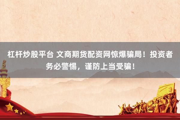 杠杆炒股平台 文商期货配资网惊爆骗局！投资者务必警惕，谨防上当受骗！