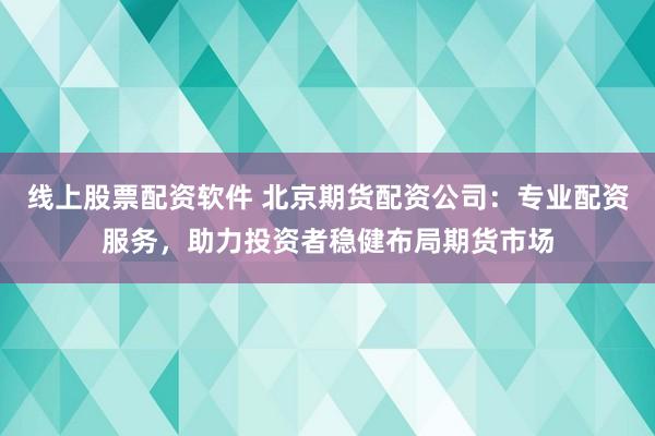 线上股票配资软件 北京期货配资公司：专业配资服务，助力投资者稳健布局期货市场