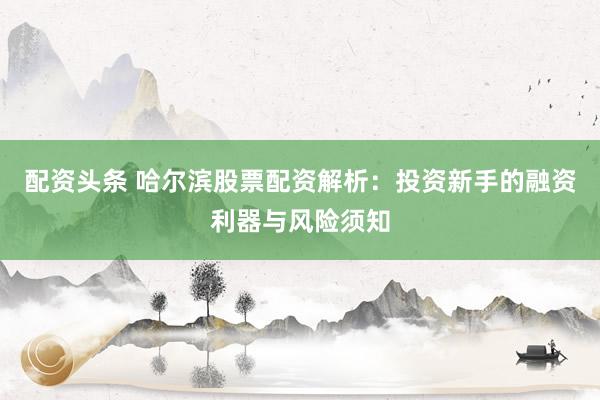 配资头条 哈尔滨股票配资解析：投资新手的融资利器与风险须知