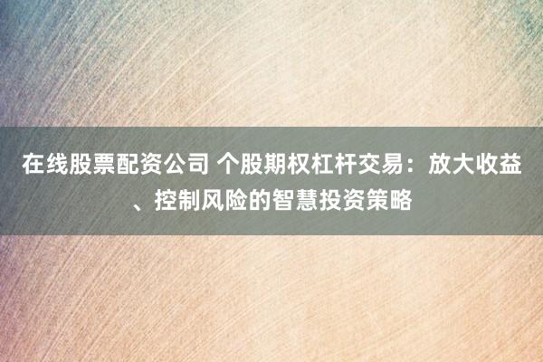 在线股票配资公司 个股期权杠杆交易：放大收益、控制风险的智慧投资策略