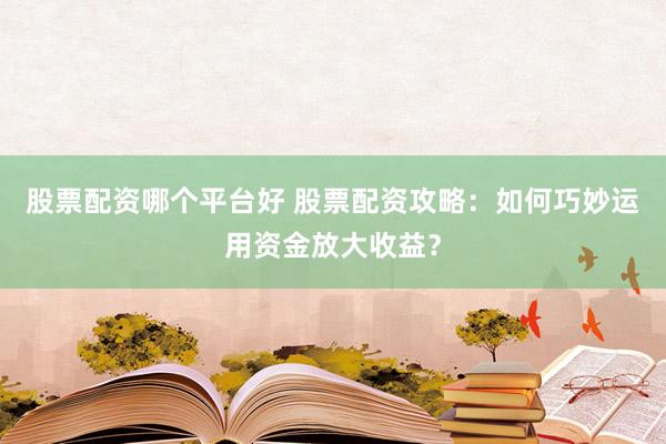股票配资哪个平台好 股票配资攻略：如何巧妙运用资金放大收益？