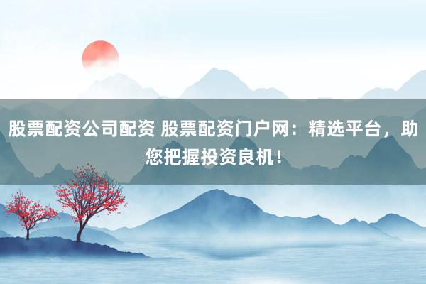 股票配资公司配资 股票配资门户网：精选平台，助您把握投资良机！