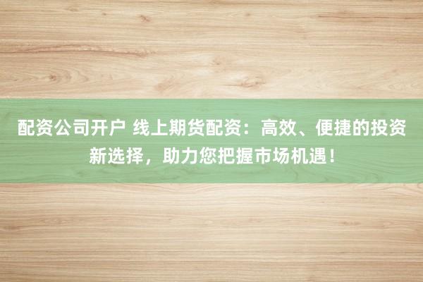 配资公司开户 线上期货配资：高效、便捷的投资新选择，助力您把握市场机遇！
