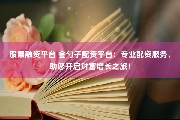 股票融资平台 金勺子配资平台：专业配资服务，助您开启财富增长之旅！