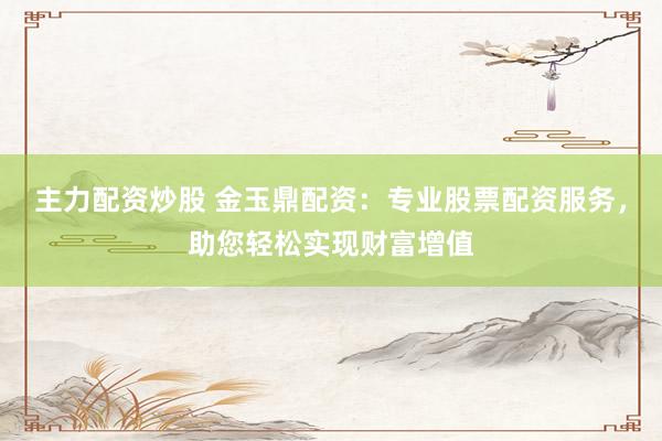 主力配资炒股 金玉鼎配资：专业股票配资服务，助您轻松实现财富增值
