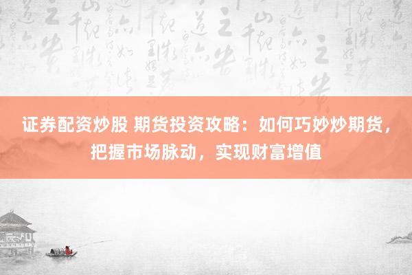 证券配资炒股 期货投资攻略：如何巧妙炒期货，把握市场脉动，实现财富增值
