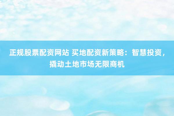 正规股票配资网站 买地配资新策略：智慧投资，撬动土地市场无限商机