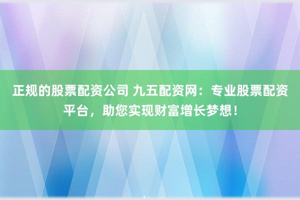 正规的股票配资公司 九五配资网：专业股票配资平台，助您实现财富增长梦想！