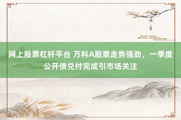 网上股票杠杆平台 万科A股票走势强劲，一季度公开债兑付完成引市场关注