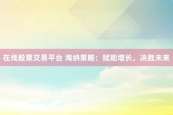 在线股票交易平台 海纳策略：赋能增长，决胜未来