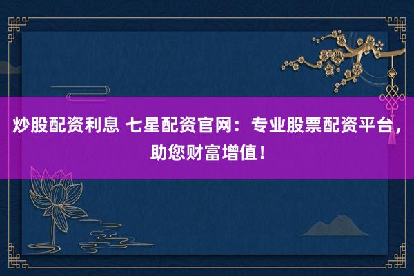 炒股配资利息 七星配资官网：专业股票配资平台，助您财富增值！