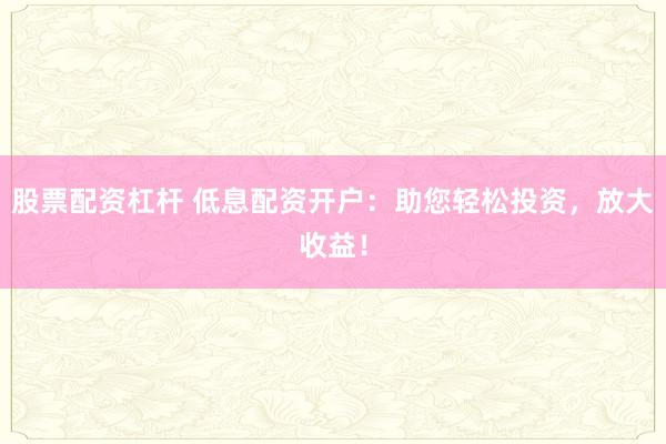 股票配资杠杆 低息配资开户：助您轻松投资，放大收益！