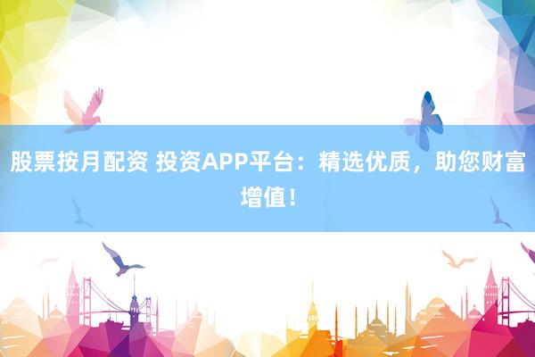 股票按月配资 投资APP平台：精选优质，助您财富增值！
