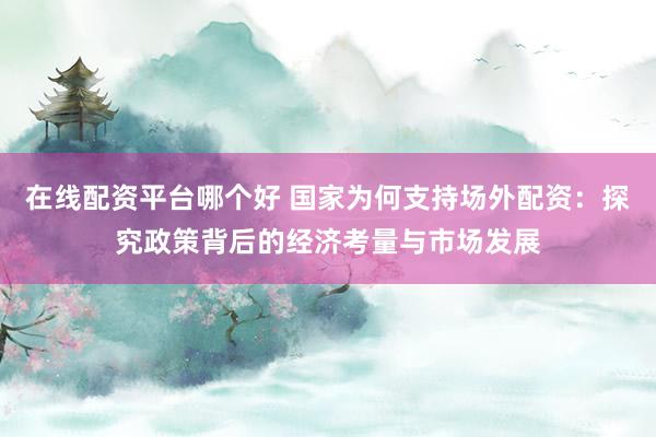 在线配资平台哪个好 国家为何支持场外配资：探究政策背后的经济考量与市场发展