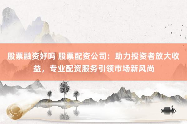 股票融资好吗 股票配资公司：助力投资者放大收益，专业配资服务引领市场新风尚