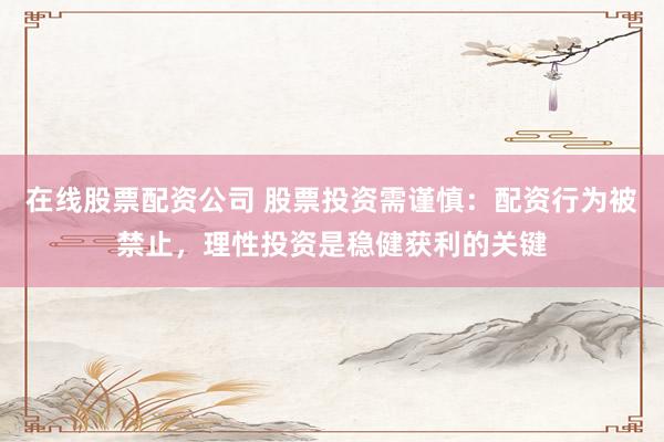 在线股票配资公司 股票投资需谨慎：配资行为被禁止，理性投资是稳健获利的关键