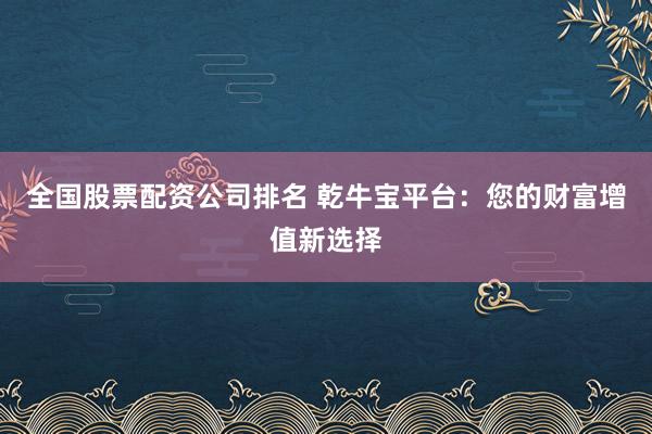 全国股票配资公司排名 乾牛宝平台：您的财富增值新选择