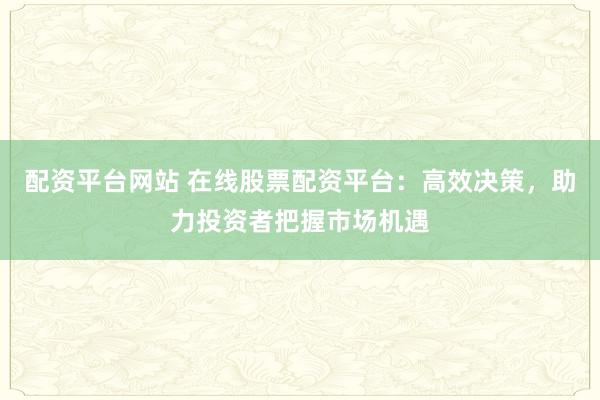 配资平台网站 在线股票配资平台：高效决策，助力投资者把握市场机遇