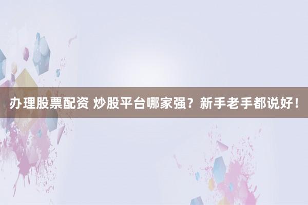 办理股票配资 炒股平台哪家强？新手老手都说好！