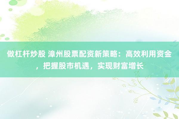 做杠杆炒股 漳州股票配资新策略：高效利用资金，把握股市机遇，实现财富增长