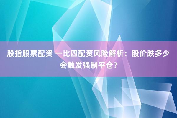 股指股票配资 一比四配资风险解析：股价跌多少会触发强制平仓？