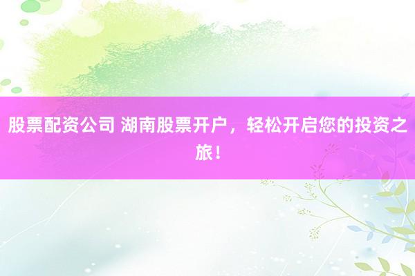 股票配资公司 湖南股票开户，轻松开启您的投资之旅！