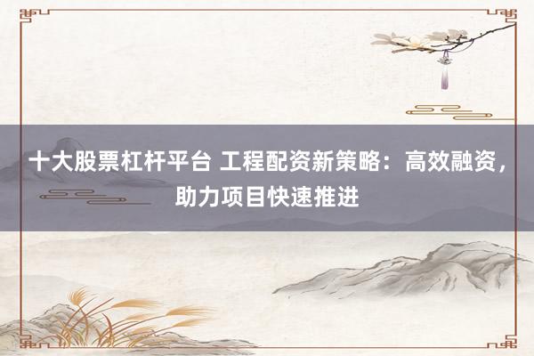 十大股票杠杆平台 工程配资新策略：高效融资，助力项目快速推进