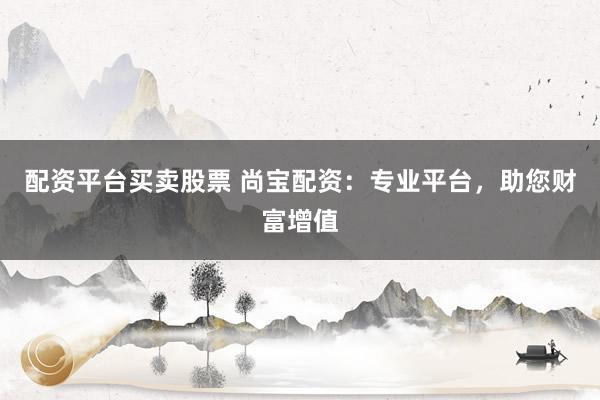 配资平台买卖股票 尚宝配资：专业平台，助您财富增值