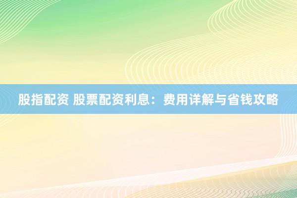 股指配资 股票配资利息：费用详解与省钱攻略