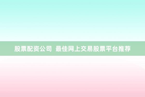 股票配资公司  最佳网上交易股票平台推荐