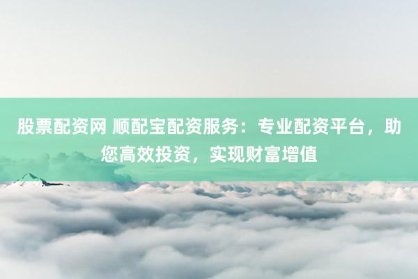 股票配资网 顺配宝配资服务：专业配资平台，助您高效投资，实现财富增值