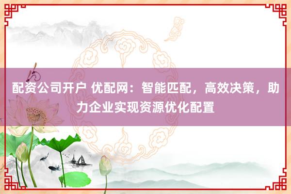 配资公司开户 优配网：智能匹配，高效决策，助力企业实现资源优化配置