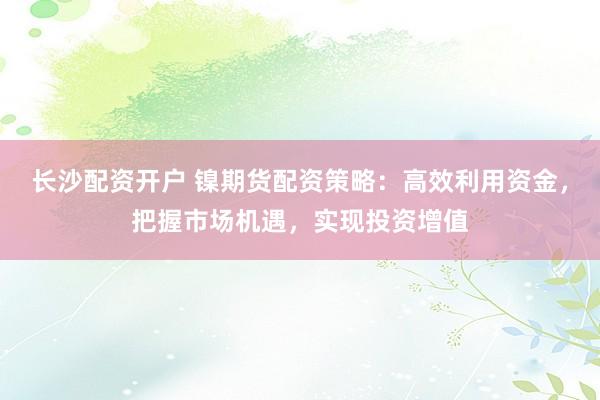 长沙配资开户 镍期货配资策略：高效利用资金，把握市场机遇，实现投资增值