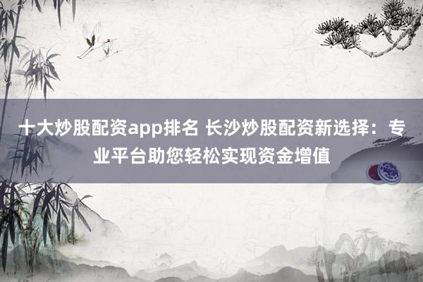 十大炒股配资app排名 长沙炒股配资新选择：专业平台助您轻松实现资金增值