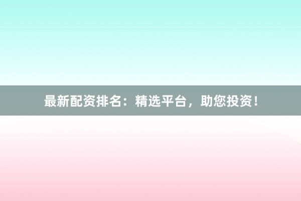 最新配资排名：精选平台，助您投资！