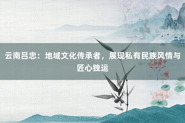 云南吕忠：地域文化传承者，展现私有民族风情与匠心独运