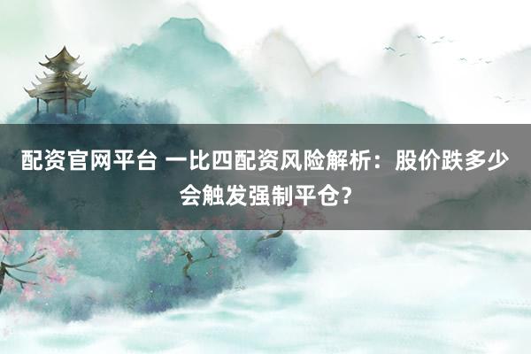 配资官网平台 一比四配资风险解析：股价跌多少会触发强制平仓？