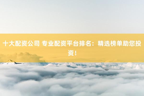 十大配资公司 专业配资平台排名：精选榜单助您投资！