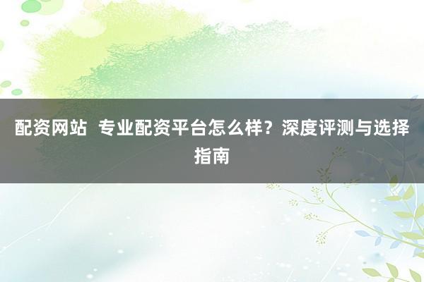 配资网站  专业配资平台怎么样？深度评测与选择指南