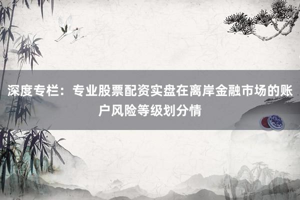 深度专栏：专业股票配资实盘在离岸金融市场的账户风险等级划分情