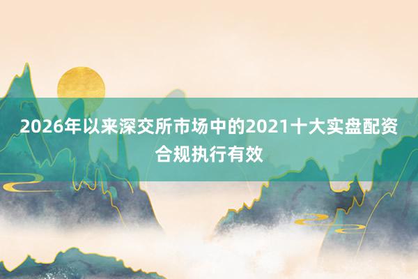 2026年以来深交所市场中的2021十大实盘配资合规执行有效