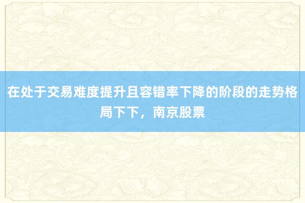 在处于交易难度提升且容错率下降的阶段的走势格局下下，南京股票