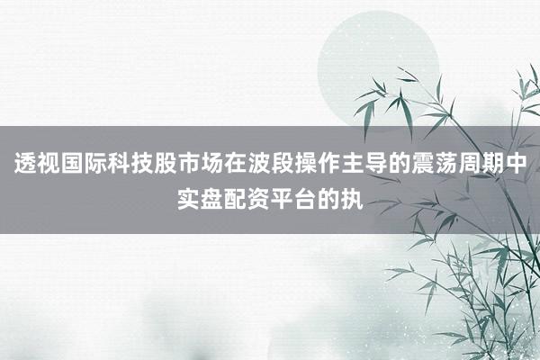 透视国际科技股市场在波段操作主导的震荡周期中实盘配资平台的执